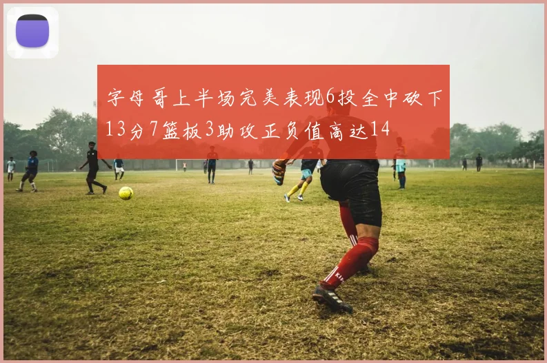 字母哥上半场完美表现6投全中砍下13分7篮板3助攻正负值高达14
