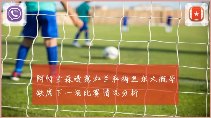 阿特金森透露加兰和梅里尔大概率缺席下一场比赛情况分析