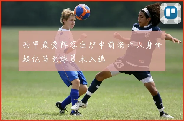 西甲最贵阵容出炉中前场六人身价超亿马竞球员未入选