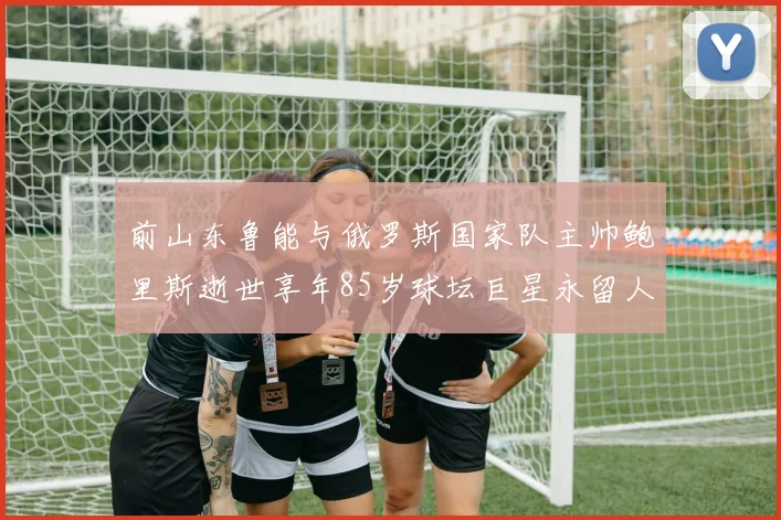 前山东鲁能与俄罗斯国家队主帅鲍里斯逝世享年85岁球坛巨星永留人间