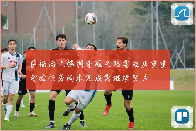 萨福诺夫强调夺冠之路需经历重重考验任务尚未完成需继续努力