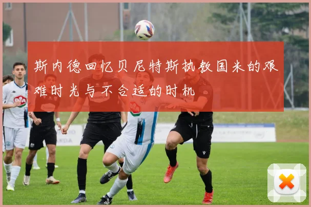 斯内德回忆贝尼特斯执教国米的艰难时光与不合适的时机