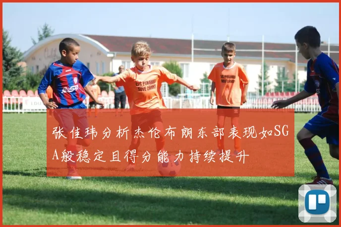 张佳玮分析杰伦布朗东部表现如SGA般稳定且得分能力持续提升