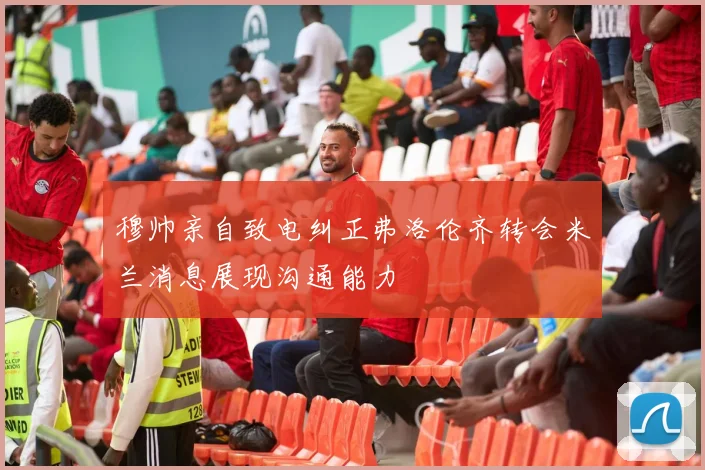 穆帅亲自致电纠正弗洛伦齐转会米兰消息展现沟通能力