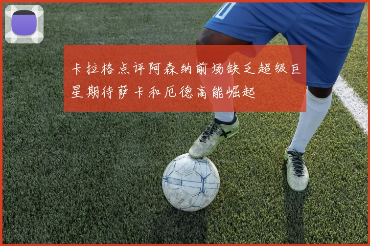 卡拉格点评阿森纳前场缺乏超级巨星期待萨卡和厄德高能崛起