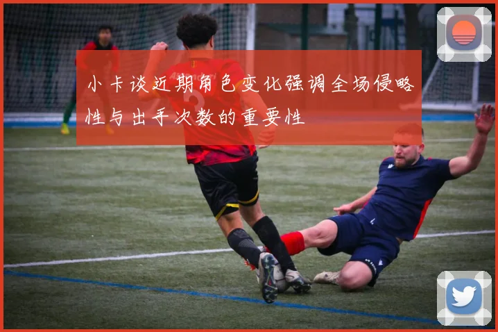 小卡谈近期角色变化强调全场侵略性与出手次数的重要性