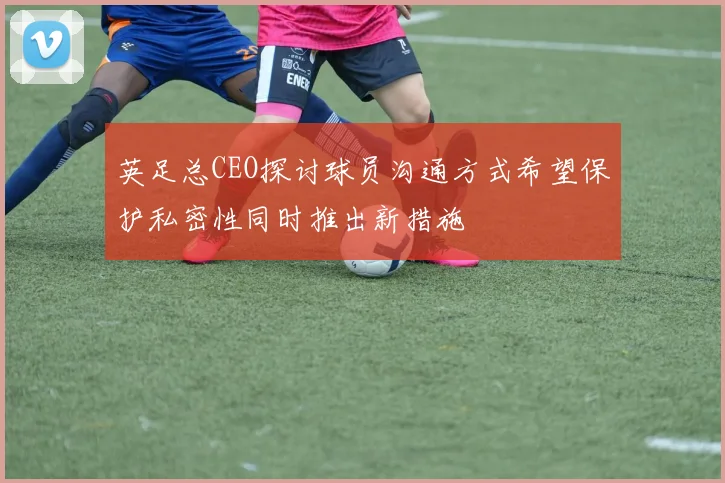 英足总CEO探讨球员沟通方式希望保护私密性同时推出新措施