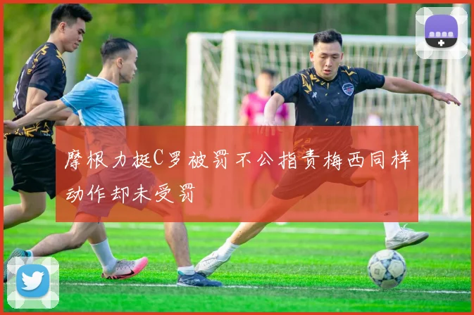 摩根力挺C罗被罚不公指责梅西同样动作却未受罚