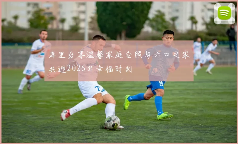 库里分享温馨家庭合照与六口之家共迎2026年幸福时刻