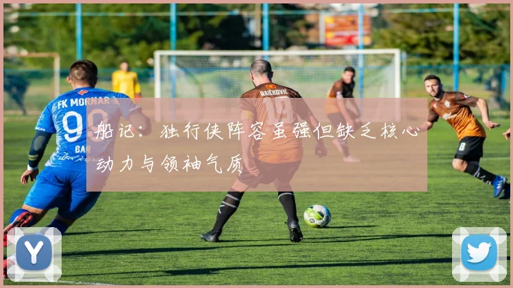 船记：独行侠阵容虽强但缺乏核心动力与领袖气质