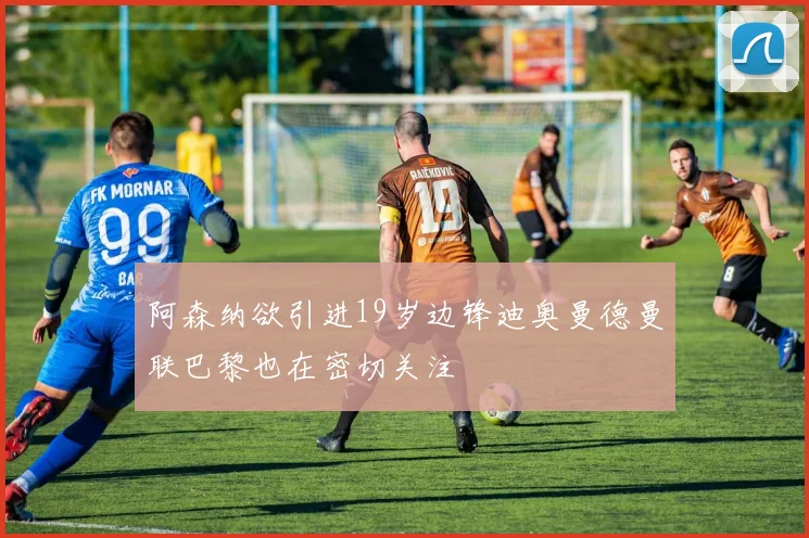 阿森纳欲引进19岁边锋迪奥曼德曼联巴黎也在密切关注