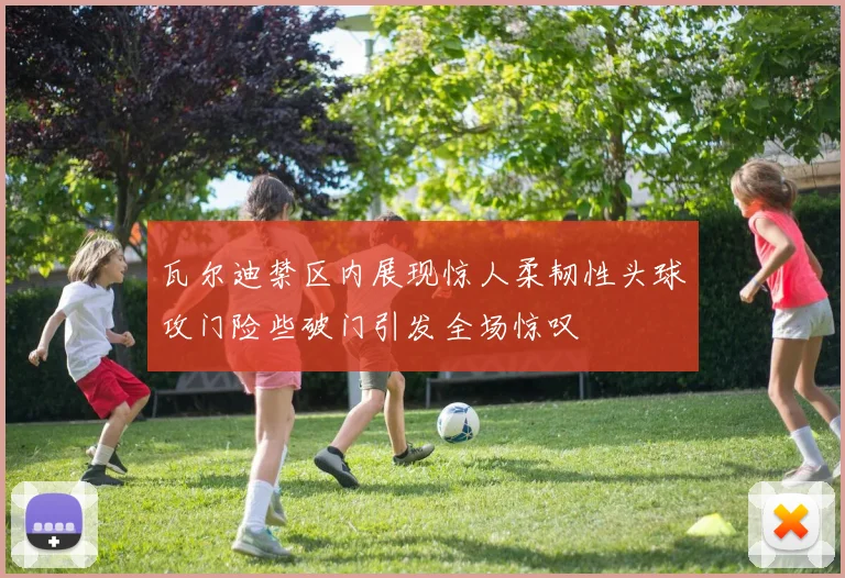 瓦尔迪禁区内展现惊人柔韧性头球攻门险些破门引发全场惊叹