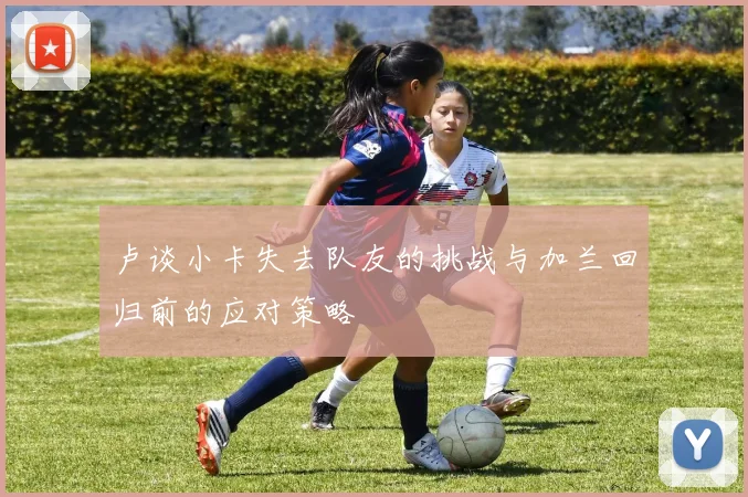 卢谈小卡失去队友的挑战与加兰回归前的应对策略